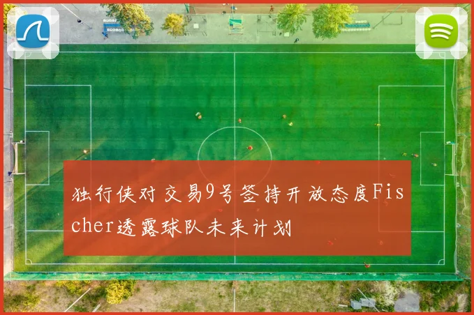独行侠对交易9号签持开放态度Fischer透露球队未来计划